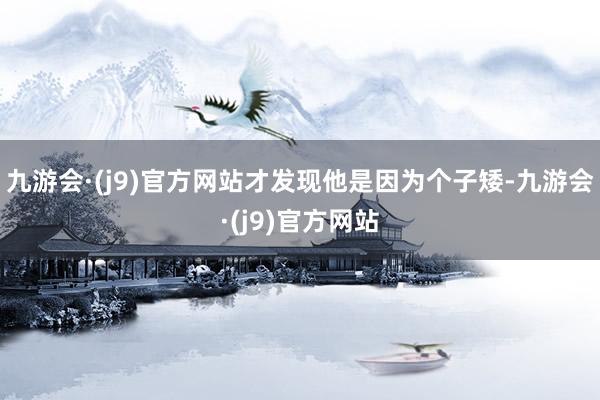 九游会·(j9)官方网站才发现他是因为个子矮-九游会·(j9)官方网站