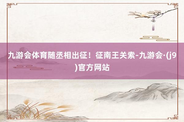 九游会体育随丞相出征！征南王关索-九游会·(j9)官方网站