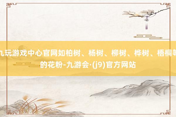 九玩游戏中心官网如柏树、杨树、柳树、桦树、梧桐等的花粉-九游会·(j9)官方网站