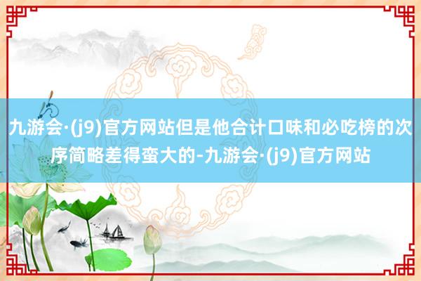 九游会·(j9)官方网站但是他合计口味和必吃榜的次序简略差得蛮大的-九游会·(j9)官方网站