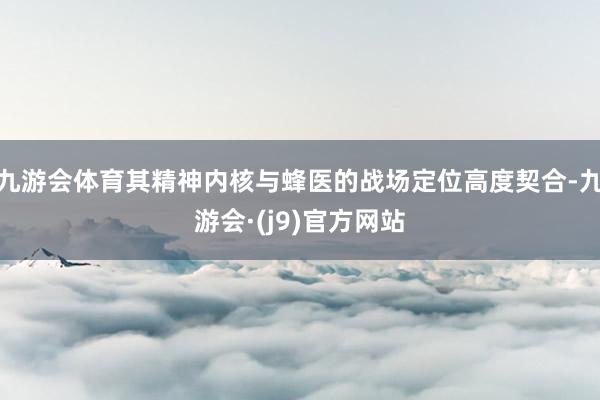 九游会体育其精神内核与蜂医的战场定位高度契合-九游会·(j9)官方网站