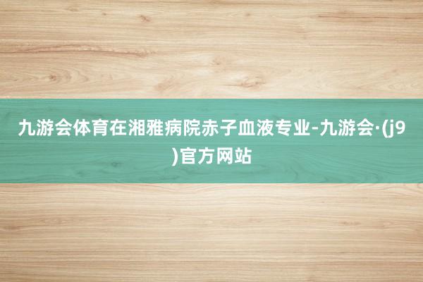 九游会体育在湘雅病院赤子血液专业-九游会·(j9)官方网站