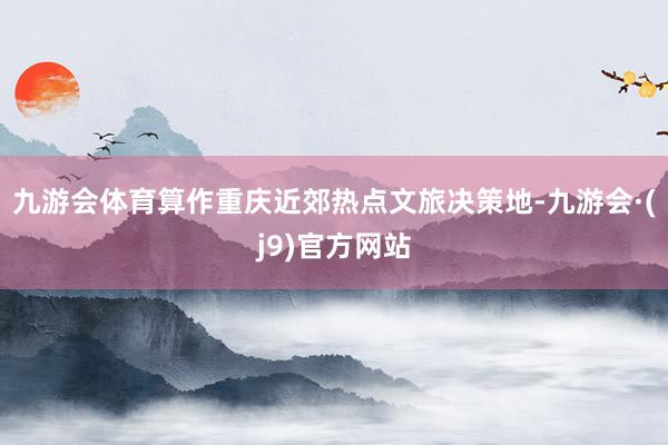 九游会体育算作重庆近郊热点文旅决策地-九游会·(j9)官方网站