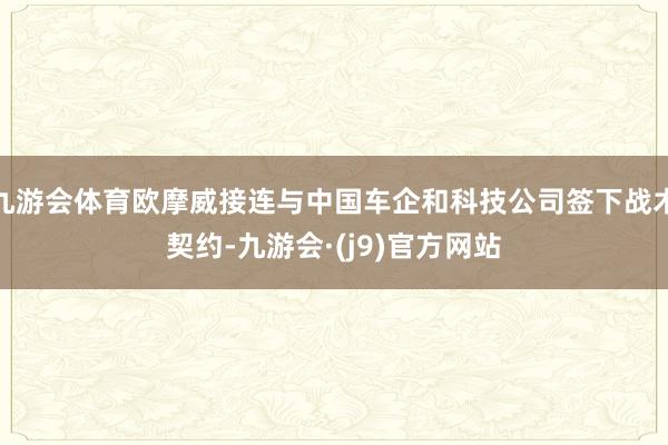 九游会体育欧摩威接连与中国车企和科技公司签下战术契约-九游会·(j9)官方网站