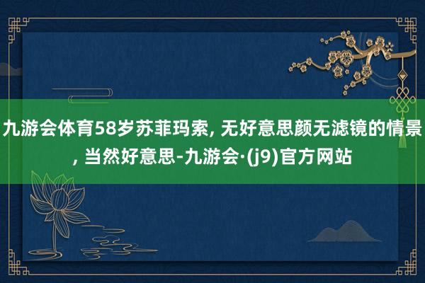 九游会体育58岁苏菲玛索, 无好意思颜无滤镜的情景, 当然好意思-九游会·(j9)官方网站