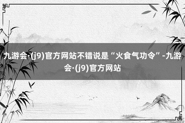 九游会·(j9)官方网站不错说是“火食气功令”-九游会·(j9)官方网站