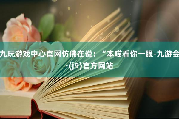 九玩游戏中心官网仿佛在说：“本喵看你一眼-九游会·(j9)官方网站