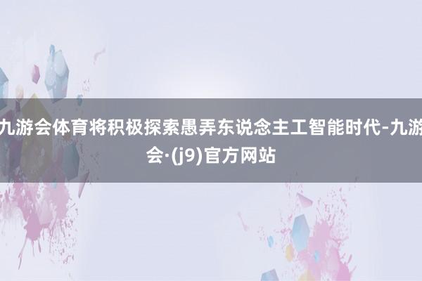 九游会体育将积极探索愚弄东说念主工智能时代-九游会·(j9)官方网站