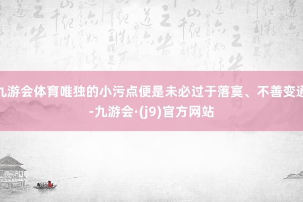 九游会体育唯独的小污点便是未必过于落寞、不善变通-九游会·(j9)官方网站
