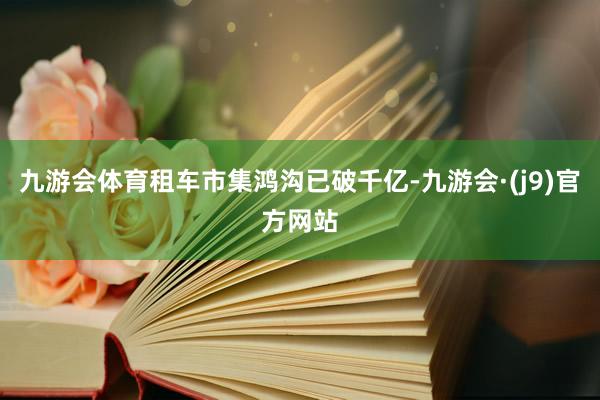 九游会体育租车市集鸿沟已破千亿-九游会·(j9)官方网站