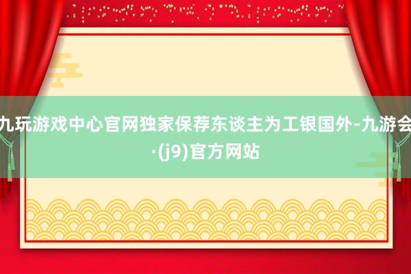 九玩游戏中心官网独家保荐东谈主为工银国外-九游会·(j9)官方网站