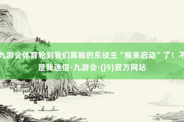 九游会体育轮到我们属猴的东谈主“猴来启动”了！不是我迷信-九游会·(j9)官方网站