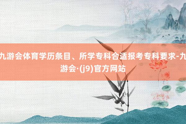 九游会体育学历条目、所学专科合适报考专科要求-九游会·(j9)官方网站