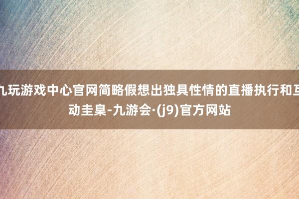 九玩游戏中心官网简略假想出独具性情的直播执行和互动圭臬-九游会·(j9)官方网站