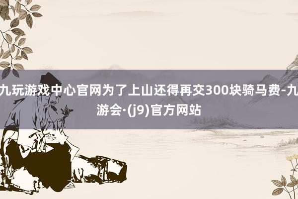 九玩游戏中心官网为了上山还得再交300块骑马费-九游会·(j9)官方网站