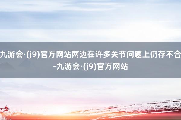 九游会·(j9)官方网站两边在许多关节问题上仍存不合-九游会·(j9)官方网站