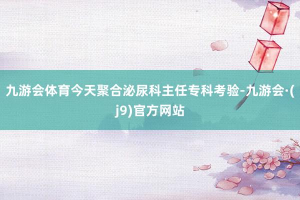 九游会体育今天聚合泌尿科主任专科考验-九游会·(j9)官方网站