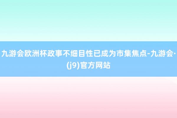 九游会欧洲杯政事不细目性已成为市集焦点-九游会·(j9)官方网站