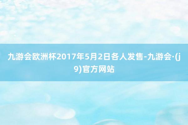 九游会欧洲杯2017年5月2日各人发售-九游会·(j9)官方网站