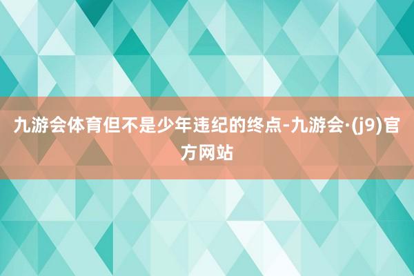九游会体育但不是少年违纪的终点-九游会·(j9)官方网站