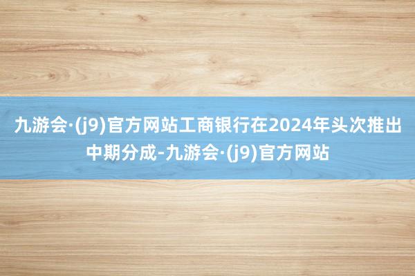 九游会·(j9)官方网站工商银行在2024年头次推出中期分成-九游会·(j9)官方网站
