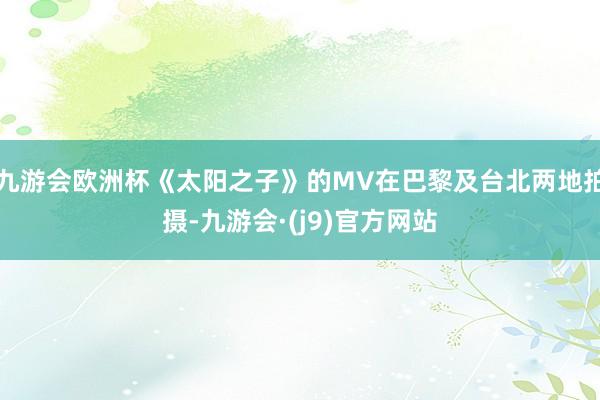 九游会欧洲杯《太阳之子》的MV在巴黎及台北两地拍摄-九游会·(j9)官方网站